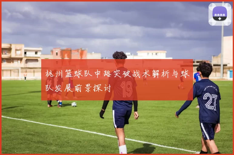 杭州篮球队中路突破战术解析与球队发展前景探讨