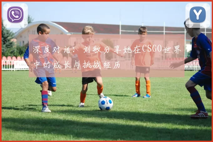 深度对话：刘敏分享她在CSGO世界中的成长与挑战经历