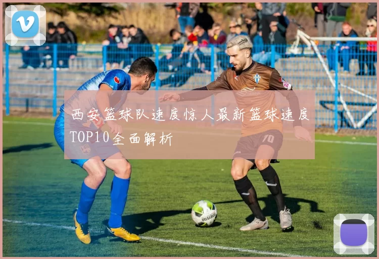 西安篮球队速度惊人最新篮球速度TOP10全面解析