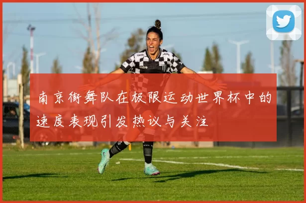 南京街舞队在极限运动世界杯中的速度表现引发热议与关注