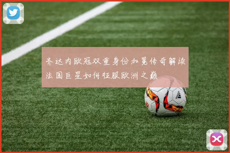 齐达内欧冠双重身份加冕传奇解读法国巨星如何征服欧洲之巅