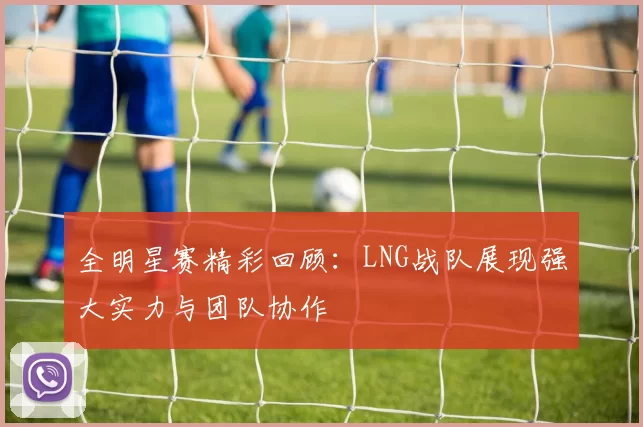 全明星赛精彩回顾：LNG战队展现强大实力与团队协作