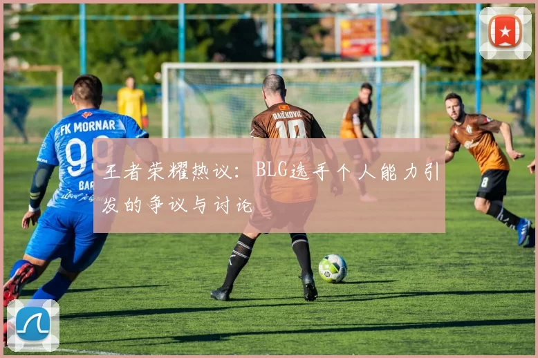 王者荣耀热议：BLG选手个人能力引发的争议与讨论