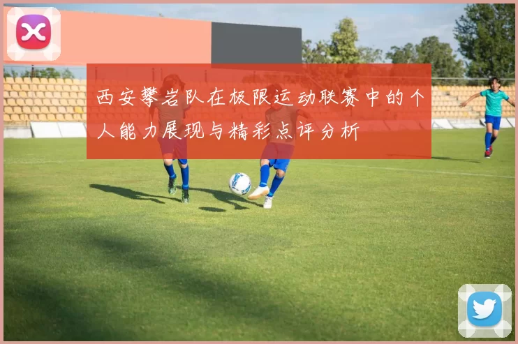 西安攀岩队在极限运动联赛中的个人能力展现与精彩点评分析