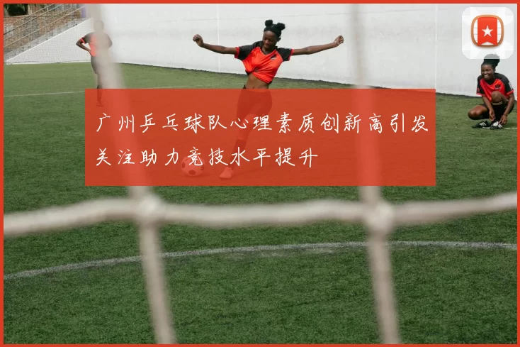 广州乒乓球队心理素质创新高引发关注助力竞技水平提升