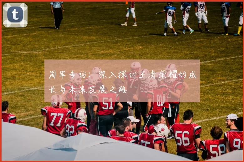 周军专访：深入探讨王者荣耀的成长与未来发展之路