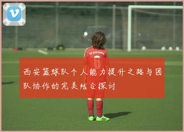 西安篮球队个人能力提升之路与团队协作的完美结合探讨