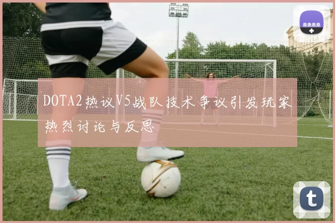 DOTA2热议V5战队技术争议引发玩家热烈讨论与反思