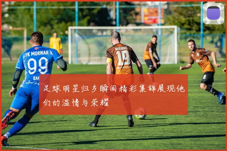 足球明星归乡瞬间精彩集锦展现他们的温情与荣耀