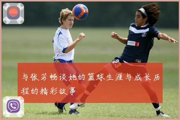 与张芳畅谈她的篮球生涯与成长历程的精彩故事