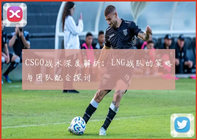 CSGO战术深度解析：LNG战队的策略与团队配合探讨