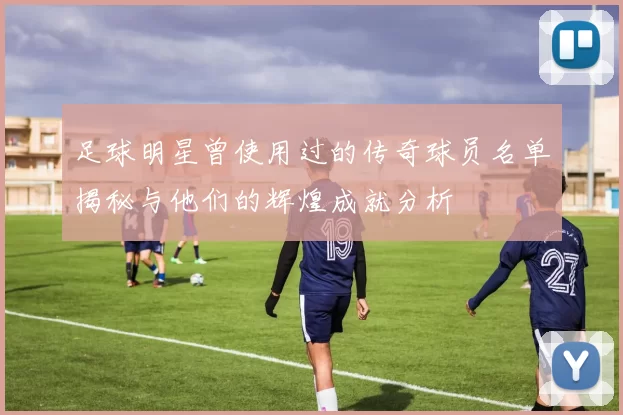 足球明星曾使用过的传奇球员名单揭秘与他们的辉煌成就分析