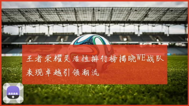 王者荣耀灵活性排行榜揭晓WE战队表现卓越引领潮流