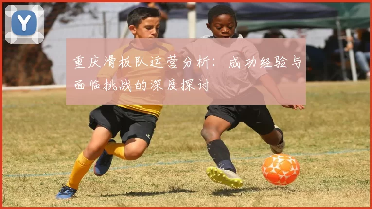 重庆滑板队运营分析：成功经验与面临挑战的深度探讨