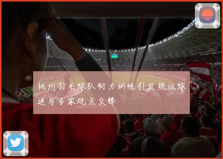 杭州羽毛球队耐力训练引发热议球迷与专家观点交锋