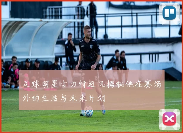 足球明星古力特近况揭秘他在赛场外的生活与未来计划