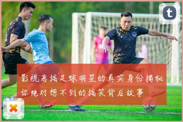 影视恶搞足球明星的真实身份揭秘你绝对想不到的搞笑背后故事
