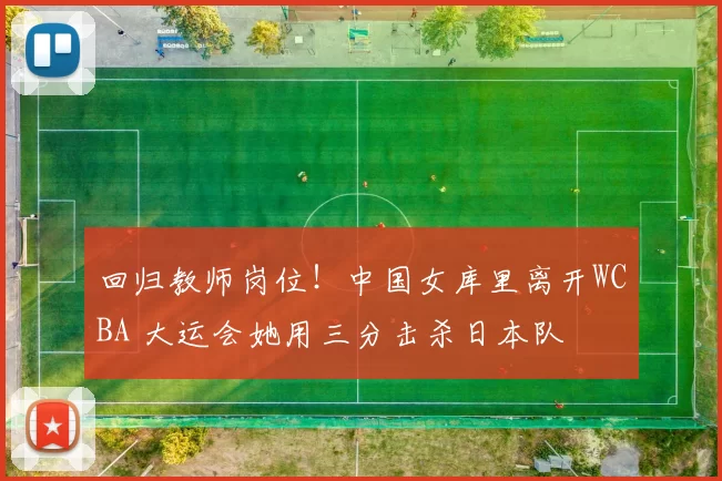 回归教师岗位！中国女库里离开WCBA 大运会她用三分击杀日本队