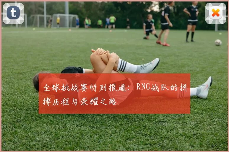全球挑战赛特别报道：RNG战队的拼搏历程与荣耀之路