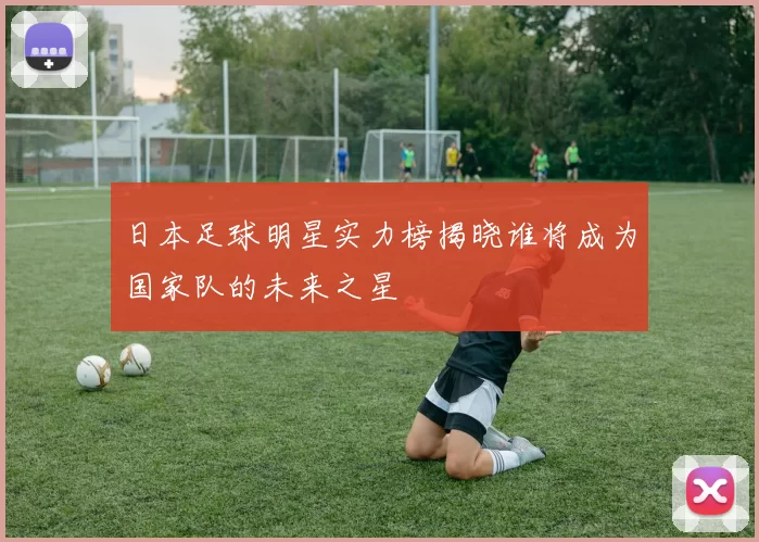 日本足球明星实力榜揭晓谁将成为国家队的未来之星