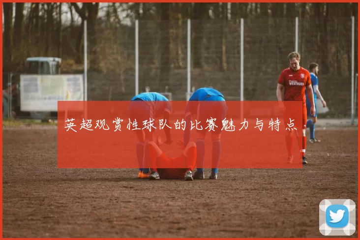 英超观赏性球队的比赛魅力与特点