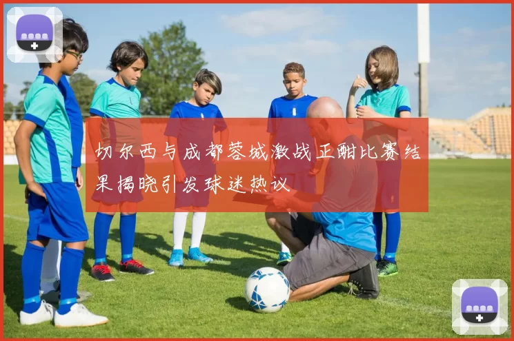 切尔西与成都蓉城激战正酣比赛结果揭晓引发球迷热议