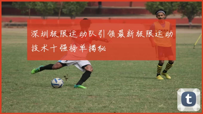 深圳极限运动队引领最新极限运动技术十强榜单揭秘